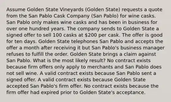 Assume Golden State Vineyards (Golden State) requests a quote from the San Pablo Cask Company (San Pablo) for wine casks. San Pablo only makes wine casks and has been in business for over one hundred years. The company sends to Golden State a signed offer to sell 100 casks at 200 per cask. The offer is good for ten days. Golden State telephones San Pablo and accepts the offer a month after receiving it but San Pablo's business manager refuses to fulfill the order. Golden State brings a claim against San Pablo. What is the most likely result? No contract exists because firm offers only apply to merchants and San Pablo does not sell wine. A valid contract exists because San Pablo sent a signed offer. A valid contract exists because Golden State accepted San Pablo's firm offer. No contract exists because the firm offer had expired prior to Golden State's acceptance.