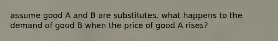 assume good A and B are substitutes. what happens to the demand of good B when the price of good A rises?