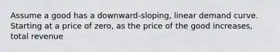 Assume a good has a downward-sloping, linear demand curve. Starting at a price of zero, as the price of the good increases, total revenue