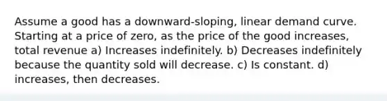 Assume a good has a downward-sloping, linear demand curve. Starting at a price of zero, as the price of the good increases, total revenue a) Increases indefinitely. b) Decreases indefinitely because the quantity sold will decrease. c) Is constant. d) increases, then decreases.