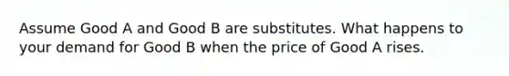 Assume Good A and Good B are substitutes. What happens to your demand for Good B when the price of Good A rises.