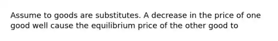 Assume to goods are substitutes. A decrease in the price of one good well cause the equilibrium price of the other good to