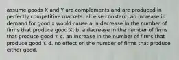 assume goods X and Y are complements and are produced in perfectly competitive markets. all else constant, an increase in demand for good x would cause a. a decrease in the number of firms that produce good X. b. a decrease in the number of firms that produce good Y. c. an increase in the number of firms that produce good Y. d. no effect on the number of firms that produce either good.