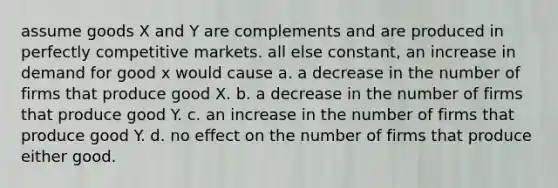 assume goods X and Y are complements and are produced in perfectly competitive markets. all else constant, an increase in demand for good x would cause a. a decrease in the number of firms that produce good X. b. a decrease in the number of firms that produce good Y. c. an increase in the number of firms that produce good Y. d. no effect on the number of firms that produce either good.