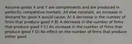 Assume goods X and Y are complements and are produced in perfectly competitive markets. All else constant, an increase in demand for good X would cause: A) A decrease in the number of firms that produce good X B) A decrease in the number of firms that produce good Y C) An increase in the number of firms that produce good Y D) No effect on the number of firms that produce either good