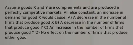 Assume goods X and Y are complements and are produced in perfectly competitive markets. All else constant, an increase in demand for good X would cause: A) A decrease in the number of firms that produce good X B) A decrease in the number of firms that produce good Y C) An increase in the number of firms that produce good Y D) No effect on the number of firms that produce either good