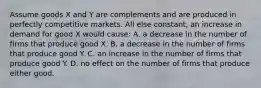 Assume goods X and Y are complements and are produced in perfectly competitive markets. All else constant, an increase in demand for good X would cause: A. a decrease in the number of firms that produce good X. B. a decrease in the number of firms that produce good Y. C. an increase in the number of firms that produce good Y. D. no effect on the number of firms that produce either good.