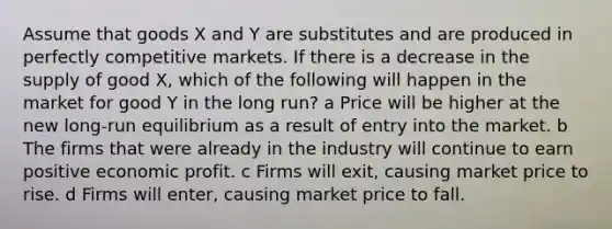 Assume that goods X and Y are substitutes and are produced in perfectly competitive markets. If there is a decrease in the supply of good X, which of the following will happen in the market for good Y in the long run? a Price will be higher at the new long-run equilibrium as a result of entry into the market. b The firms that were already in the industry will continue to earn positive economic profit. c Firms will exit, causing market price to rise. d Firms will enter, causing market price to fall.