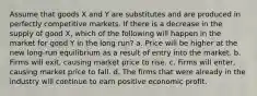 Assume that goods X and Y are substitutes and are produced in perfectly competitive markets. If there is a decrease in the supply of good X, which of the following will happen in the market for good Y in the long run? a. Price will be higher at the new long-run equilibrium as a result of entry into the market. b. Firms will exit, causing market price to rise. c. Firms will enter, causing market price to fall. d. The firms that were already in the industry will continue to earn positive economic profit.