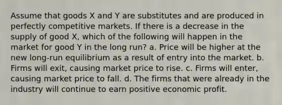 Assume that goods X and Y are substitutes and are produced in perfectly competitive markets. If there is a decrease in the supply of good X, which of the following will happen in the market for good Y in the long run? a. Price will be higher at the new long-run equilibrium as a result of entry into the market. b. Firms will exit, causing market price to rise. c. Firms will enter, causing market price to fall. d. The firms that were already in the industry will continue to earn positive economic profit.