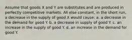 Assume that goods X and Y are substitutes and are produced in perfectly competitive markets. All else constant, in the short run, a decrease in the supply of good X would cause: a. a decrease in the demand for good Y. b. a decrease in supply of good Y. c. an increase in the supply of good Y. d. an increase in the demand for good Y.