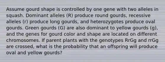 Assume gourd shape is controlled by one gene with two alleles in squash. Dominant alleles (R) produce round gourds, recessive alleles (r) produce long gourds, and heterozygotes produce oval gourds. Green gourds (G) are also dominant to yellow gourds (g), and the genes for gourd color and shape are located on different chromosomes. If parent plants with the genotypes RrGg and rrGg are crossed, what is the probability that an offspring will produce oval and yellow gourds?