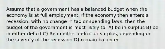 Assume that a government has a balanced budget when the economy is at full employment. If the economy then enters a recession, with no change in tax or spending laws, then the budget of the government is most likely to: A) be in surplus B) be in either deficit C) Be in either deficit or surplus, depending on the severity of the recession D) remain balanced