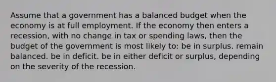 Assume that a government has a balanced budget when the economy is at full employment. If the economy then enters a recession, with no change in tax or spending laws, then the budget of the government is most likely to: be in surplus. remain balanced. be in deficit. be in either deficit or surplus, depending on the severity of the recession.