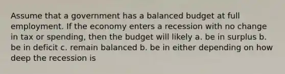 Assume that a government has a balanced budget at full employment. If the economy enters a recession with no change in tax or spending, then the budget will likely a. be in surplus b. be in deficit c. remain balanced b. be in either depending on how deep the recession is