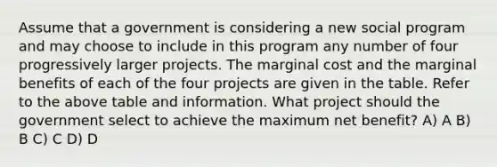 Assume that a government is considering a new social program and may choose to include in this program any number of four progressively larger projects. The marginal cost and the marginal benefits of each of the four projects are given in the table. Refer to the above table and information. What project should the government select to achieve the maximum net benefit? A) A B) B C) C D) D