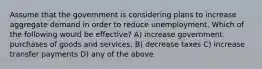 Assume that the government is considering plans to increase aggregate demand in order to reduce unemployment. Which of the following would be effective? A) increase government purchases of goods and services. B) decrease taxes C) increase transfer payments D) any of the above