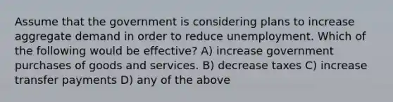 Assume that the government is considering plans to increase aggregate demand in order to reduce unemployment. Which of the following would be effective? A) increase government purchases of goods and services. B) decrease taxes C) increase transfer payments D) any of the above