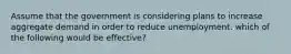 Assume that the government is considering plans to increase aggregate demand in order to reduce unemployment. which of the following would be effective?