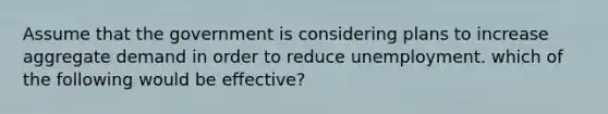 Assume that the government is considering plans to increase aggregate demand in order to reduce unemployment. which of the following would be effective?