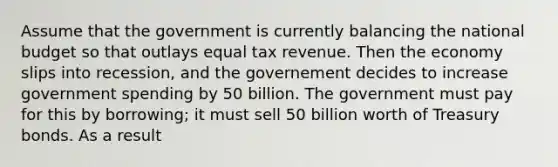 Assume that the government is currently balancing the national budget so that outlays equal tax revenue. Then the economy slips into recession, and the governement decides to increase government spending by 50 billion. The government must pay for this by borrowing; it must sell 50 billion worth of Treasury bonds. As a result