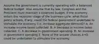 Assume the government is currently operating with a balanced federal budget. Also assume that by law, Congress and the President must maintain a balanced budget. If the economy enters the recession stage of the business cycle, what fiscal policy actions, if any, could the federal government undertake to stimulate the economy (i.e. increase aggregate demand)? A. An increase income taxes collected. B. A decrease in income taxes collected. C. A decrease in government spending. D. An increase in government spending E. None of the answer choices A→D could be undertaken to stimulate the economy.