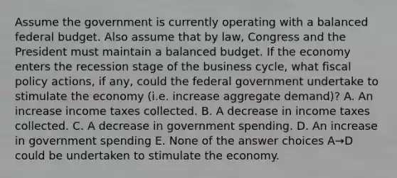 Assume the government is currently operating with a balanced federal budget. Also assume that by law, Congress and the President must maintain a balanced budget. If the economy enters the recession stage of the business cycle, what <a href='https://www.questionai.com/knowledge/kPTgdbKdvz-fiscal-policy' class='anchor-knowledge'>fiscal policy</a> actions, if any, could the federal government undertake to stimulate the economy (i.e. increase aggregate demand)? A. An increase income taxes collected. B. A decrease in income taxes collected. C. A decrease in government spending. D. An increase in government spending E. None of the answer choices A→D could be undertaken to stimulate the economy.