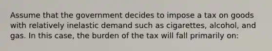 Assume that the government decides to impose a tax on goods with relatively inelastic demand such as cigarettes, alcohol, and gas. In this case, the burden of the tax will fall primarily on: