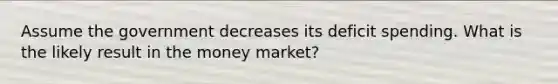 Assume the government decreases its deficit spending. What is the likely result in the money market?