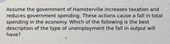 Assume the government of Hamsterville increases taxation and reduces government spending. These actions cause a fall in total spending in the economy. Which of the following is the best description of the type of unemployment the fall in output will have?