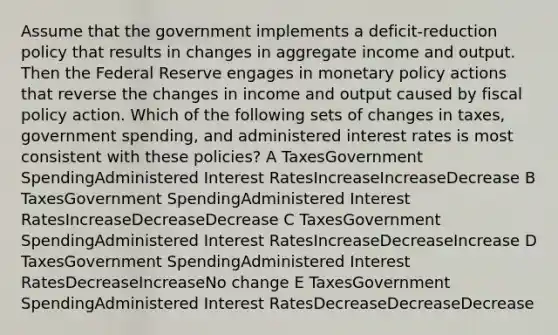 Assume that the government implements a deficit-reduction policy that results in changes in aggregate income and output. Then the Federal Reserve engages in monetary policy actions that reverse the changes in income and output caused by fiscal policy action. Which of the following sets of changes in taxes, government spending, and administered interest rates is most consistent with these policies? A TaxesGovernment SpendingAdministered Interest RatesIncreaseIncreaseDecrease B TaxesGovernment SpendingAdministered Interest RatesIncreaseDecreaseDecrease C TaxesGovernment SpendingAdministered Interest RatesIncreaseDecreaseIncrease D TaxesGovernment SpendingAdministered Interest RatesDecreaseIncreaseNo change E TaxesGovernment SpendingAdministered Interest RatesDecreaseDecreaseDecrease