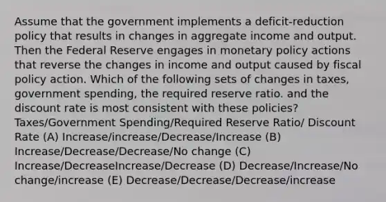 Assume that the government implements a deficit-reduction policy that results in changes in aggregate income and output. Then the Federal Reserve engages in <a href='https://www.questionai.com/knowledge/kEE0G7Llsx-monetary-policy' class='anchor-knowledge'>monetary policy</a> actions that reverse the changes in income and output caused by <a href='https://www.questionai.com/knowledge/kPTgdbKdvz-fiscal-policy' class='anchor-knowledge'>fiscal policy</a> action. Which of the following sets of changes in taxes, government spending, the required reserve ratio. and the discount rate is most consistent with these policies? Taxes/Government Spending/Required Reserve Ratio/ Discount Rate (A) Increase/increase/Decrease/Increase (B) Increase/Decrease/Decrease/No change (C) Increase/DecreaseIncrease/Decrease (D) Decrease/Increase/No change/increase (E) Decrease/Decrease/Decrease/increase