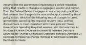 Assume that the government implements a deficit-reduction policy that results in changes in aggregate income and output. Then the Federal Reserve engages in monetary policy actions that reverse the changes in income and output caused by fiscal policy action. Which of the following sets of changes in taxes, government spending, the required reserve ratio, and the discount rate is most consistent with these policies? Taxes Government Spending Required reserve ratio Discount rate A) Increase Increase Decrease Increase В) Increase Decrease Decrease No change C) Increase Decrease Increase Decrease D) Decrease Increase No change Increase E) Decrease Decrease Decrease Increase