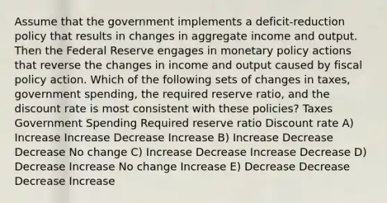 Assume that the government implements a deficit-reduction policy that results in changes in aggregate income and output. Then the Federal Reserve engages in monetary policy actions that reverse the changes in income and output caused by fiscal policy action. Which of the following sets of changes in taxes, government spending, the required reserve ratio, and the discount rate is most consistent with these policies? Taxes Government Spending Required reserve ratio Discount rate A) Increase Increase Decrease Increase В) Increase Decrease Decrease No change C) Increase Decrease Increase Decrease D) Decrease Increase No change Increase E) Decrease Decrease Decrease Increase