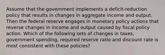 Assume that the government implements a deficit-reduction policy that results in changes in aggregate income and output. Then the federal reserve engages in monetary policy actions that reverse changes in income and output caused by fiscal policy action. Which of the following sets of changes in taxes, government spending, required reserve ratio and discount rate is most consistent with these policies?