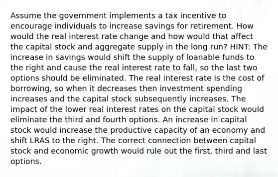 Assume the government implements a tax incentive to encourage individuals to increase savings for retirement. How would the real interest rate change and how would that affect the capital stock and aggregate supply in the long run? HINT: The increase in savings would shift the supply of loanable funds to the right and cause the real interest rate to fall, so the last two options should be eliminated. The real interest rate is the cost of borrowing, so when it decreases then investment spending increases and the capital stock subsequently increases. The impact of the lower real interest rates on the capital stock would eliminate the third and fourth options. An increase in capital stock would increase the productive capacity of an economy and shift LRAS to the right. The correct connection between capital stock and economic growth would rule out the first, third and last options.