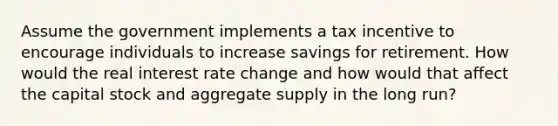 Assume the government implements a tax incentive to encourage individuals to increase savings for retirement. How would the real interest rate change and how would that affect the capital stock and aggregate supply in the long run?