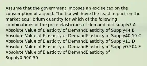 Assume that the government imposes an excise tax on the consumption of a good. The tax will have the least impact on the market equilibrium quantity for which of the following combinations of the price elasticities of demand and supply? A Absolute Value of Elasticity of DemandElasticity of Supply44 B Absolute Value of Elasticity of DemandElasticity of Supply40.50 C Absolute Value of Elasticity of DemandElasticity of Supply11 D Absolute Value of Elasticity of DemandElasticity of Supply0.504 E Absolute Value of Elasticity of DemandElasticity of Supply0.500.50