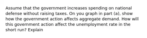 Assume that the government increases spending on national defense without raising taxes. On you graph in part (a), show how the government action affects aggregate demand. How will this government action affect the unemployment rate in the short run? Explain