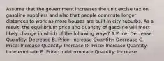 Assume that the government increases the unit excise tax on gasoline suppliers and also that people commute longer distances to work as more houses are built in city suburbs. As a result, the equilibrium price and quantity of gasoline will most likely change in which of the following ways? A.Price: Decrease Quantity: Decrease B. Price: Increase Quantity: Decrease C. Price: Increase Quantity: Increase D. Price: Increase Quantity: Indeterminate E. Price: Indeterminate Quantity: Increase