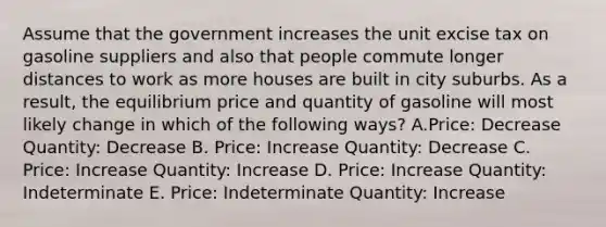 Assume that the government increases the unit excise tax on gasoline suppliers and also that people commute longer distances to work as more houses are built in city suburbs. As a result, the equilibrium price and quantity of gasoline will most likely change in which of the following ways? A.Price: Decrease Quantity: Decrease B. Price: Increase Quantity: Decrease C. Price: Increase Quantity: Increase D. Price: Increase Quantity: Indeterminate E. Price: Indeterminate Quantity: Increase