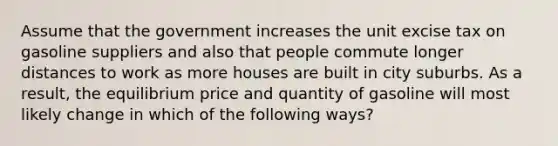 Assume that the government increases the unit excise tax on gasoline suppliers and also that people commute longer distances to work as more houses are built in city suburbs. As a result, the equilibrium price and quantity of gasoline will most likely change in which of the following ways?