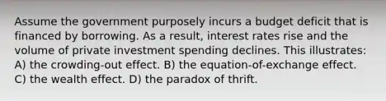 Assume the government purposely incurs a budget deficit that is financed by borrowing. As a result, interest rates rise and the volume of private investment spending declines. This illustrates: A) the crowding-out effect. B) the equation-of-exchange effect. C) the wealth effect. D) the paradox of thrift.