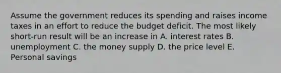 Assume the government reduces its spending and raises income taxes in an effort to reduce the budget deficit. The most likely short-run result will be an increase in A. interest rates B. unemployment C. the money supply D. the price level E. Personal savings