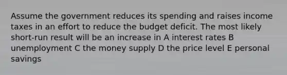 Assume the government reduces its spending and raises income taxes in an effort to reduce the budget deficit. The most likely short-run result will be an increase in A interest rates B unemployment C the money supply D the price level E personal savings