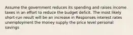 Assume the government reduces its spending and raises income taxes in an effort to reduce the budget deficit. The most likely short-run result will be an increase in Responses interest rates unemployment the money supply the price level personal savings