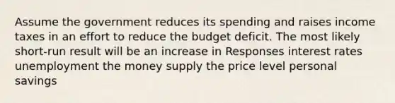 Assume the government reduces its spending and raises income taxes in an effort to reduce the budget deficit. The most likely short-run result will be an increase in Responses interest rates unemployment the money supply the price level personal savings