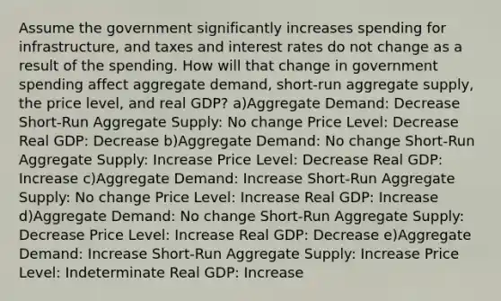 Assume the government significantly increases spending for infrastructure, and taxes and interest rates do not change as a result of the spending. How will that change in government spending affect aggregate demand, short-run aggregate supply, the price level, and real GDP? a)Aggregate Demand: Decrease Short-Run Aggregate Supply: No change Price Level: Decrease Real GDP: Decrease b)Aggregate Demand: No change Short-Run Aggregate Supply: Increase Price Level: Decrease Real GDP: Increase c)Aggregate Demand: Increase Short-Run Aggregate Supply: No change Price Level: Increase Real GDP: Increase d)Aggregate Demand: No change Short-Run Aggregate Supply: Decrease Price Level: Increase Real GDP: Decrease e)Aggregate Demand: Increase Short-Run Aggregate Supply: Increase Price Level: Indeterminate Real GDP: Increase