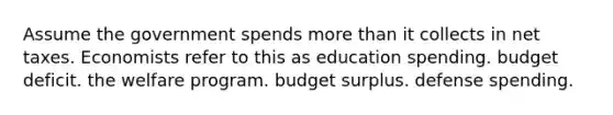 Assume the government spends more than it collects in net taxes. Economists refer to this as education spending. budget deficit. the welfare program. budget surplus. defense spending.