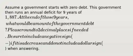 Assume a government starts with zero debt. This government then runs an annual deficit for 9 years of 1,887. At the end of those 9 years, what would be amount of the government debt? Please round to 2 decimal places if needed. Be sure to include a negative sign (-) if it is a decrease and do not include a dollar sign () when answering.